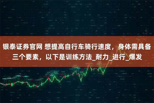 银泰证券官网 想提高自行车骑行速度，身体需具备三个要素，以下是训练方法_耐力_进行_爆发
