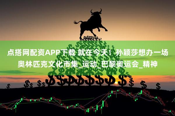 点搭网配资APP下载 就在今天！孙颖莎想办一场奥林匹克文化市集_运动_巴黎奥运会_精神