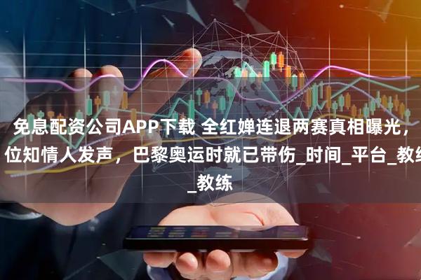免息配资公司APP下载 全红婵连退两赛真相曝光，2 位知情人发声，巴黎奥运时就已带伤_时间_平台_教练