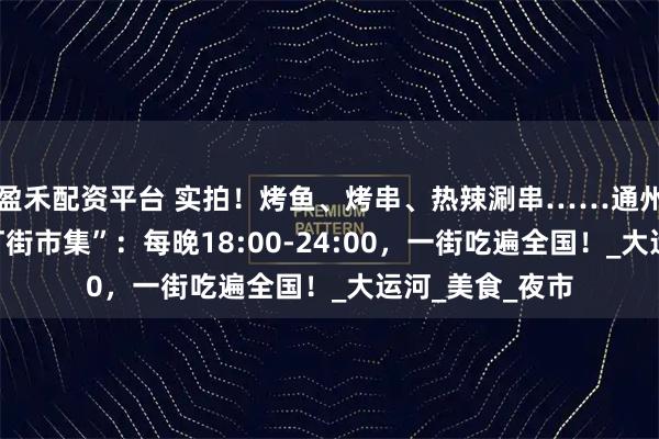 盈禾配资平台 实拍！烤鱼、烤串、热辣涮串……通州新开“云海千灯街市集”：每晚18:00-24:00，一街吃遍全国！_大运河_美食_夜市