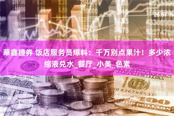 華鑫證券 饭店服务员爆料：千万别点果汁！多少浓缩液兑水_餐厅_小美_色素