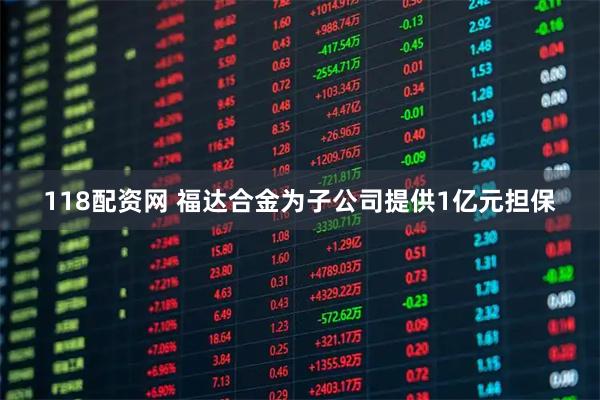 118配资网 福达合金为子公司提供1亿元担保