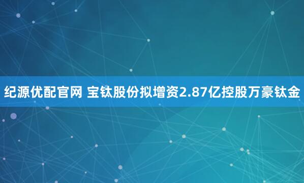 纪源优配官网 宝钛股份拟增资2.87亿控股万豪钛金