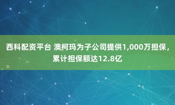 西科配资平台 澳柯玛为子公司提供1,000万担保，累计担保额达12.8亿