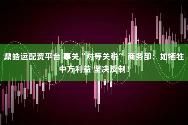 鼎皓运配资平台 事关“对等关税” 商务部：如牺牲中方利益 坚决反制！