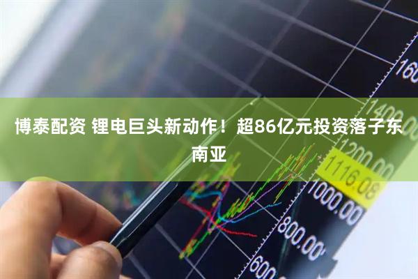 博泰配资 锂电巨头新动作！超86亿元投资落子东南亚