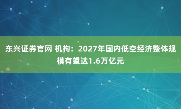 东兴证券官网 机构：2027年国内低空经济整体规模有望达1.6万亿元