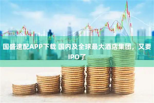 国盛速配APP下载 国内及全球最大酒店集团，又要IPO了