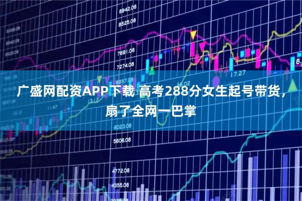 广盛网配资APP下载 高考288分女生起号带货，扇了全网一巴掌