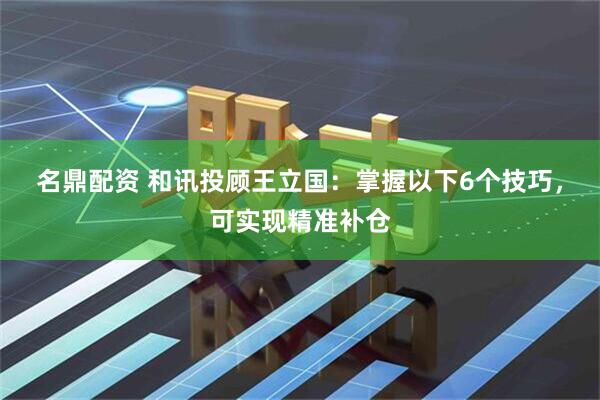 名鼎配资 和讯投顾王立国：掌握以下6个技巧，可实现精准补仓