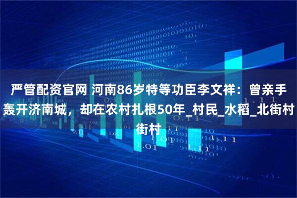 严管配资官网 河南86岁特等功臣李文祥：曾亲手轰开济南城，却在农村扎根50年_村民_水稻_北街村