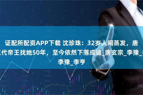 证配所配资APP下载 沈珍珠：32岁人间蒸发，唐朝三代帝王找她50年，至今依然下落成谜_唐玄宗_李豫_李亨