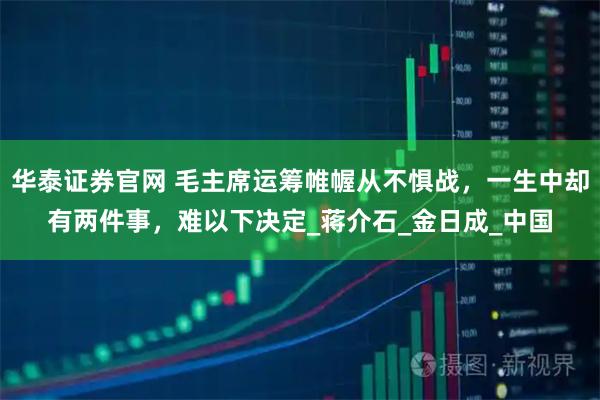 华泰证券官网 毛主席运筹帷幄从不惧战，一生中却有两件事，难以下决定_蒋介石_金日成_中国