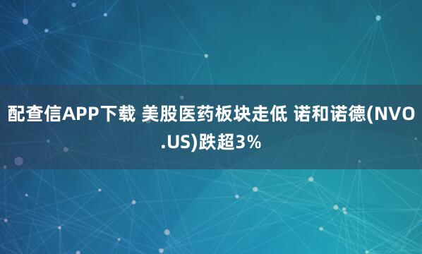 配查信APP下载 美股医药板块走低 诺和诺德(NVO.US)跌超3%