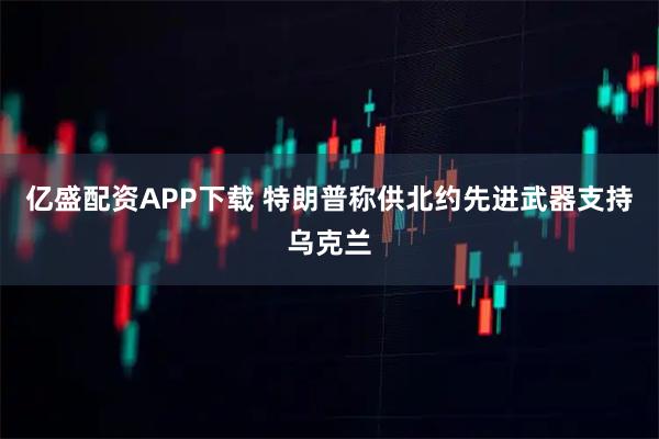 亿盛配资APP下载 特朗普称供北约先进武器支持乌克兰