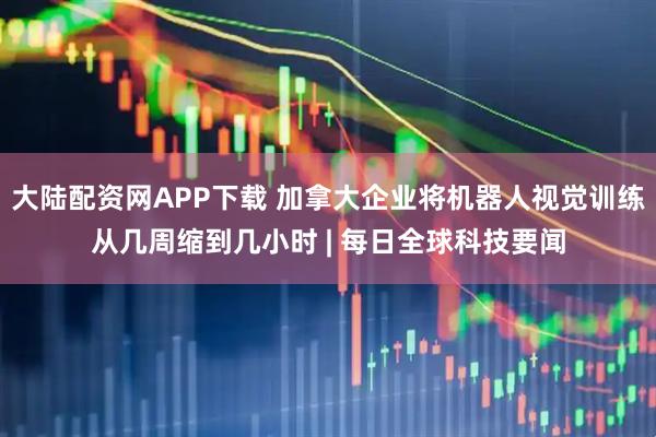 大陆配资网APP下载 加拿大企业将机器人视觉训练从几周缩到几小时 | 每日全球科技要闻