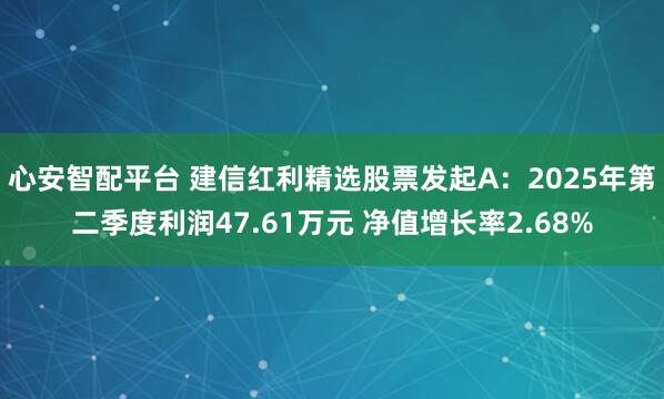 心安智配平台 建信红利精选股票发起A：2025年第二季度利润47.61万元 净值增长率2.68%