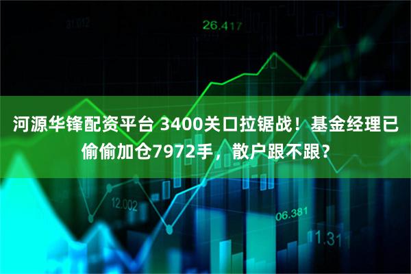 河源华锋配资平台 3400关口拉锯战！基金经理已偷偷加仓7972手，散户跟不跟？