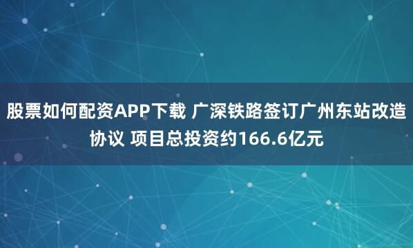 股票如何配资APP下载 广深铁路签订广州东站改造协议 项目总投资约166.6亿元