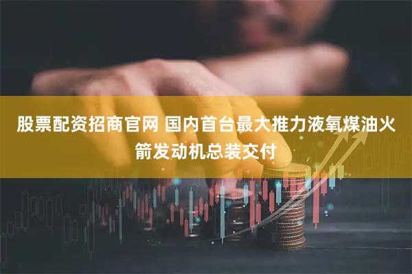 股票配资招商官网 国内首台最大推力液氧煤油火箭发动机总装交付