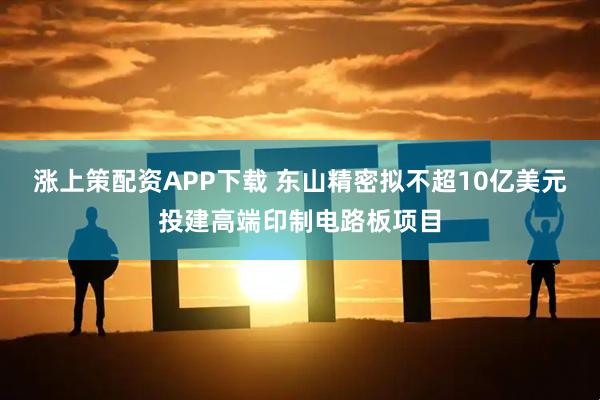 涨上策配资APP下载 东山精密拟不超10亿美元投建高端印制电路板项目