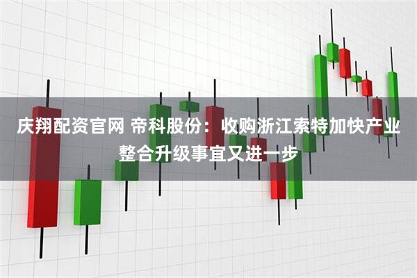 庆翔配资官网 帝科股份：收购浙江索特加快产业整合升级事宜又进一步