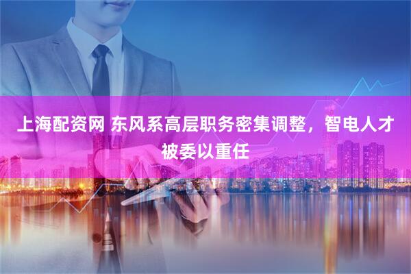上海配资网 东风系高层职务密集调整，智电人才被委以重任