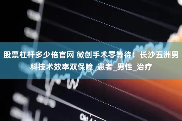 股票杠杆多少倍官网 微创手术零等待！长沙五洲男科技术效率双保障_患者_男性_治疗
