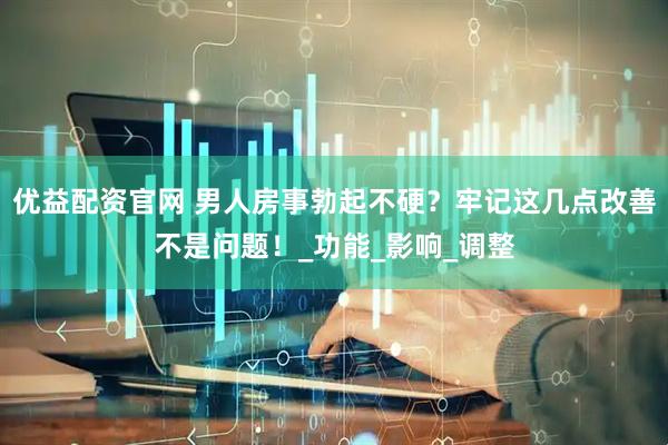 优益配资官网 男人房事勃起不硬？牢记这几点改善不是问题！_功能_影响_调整