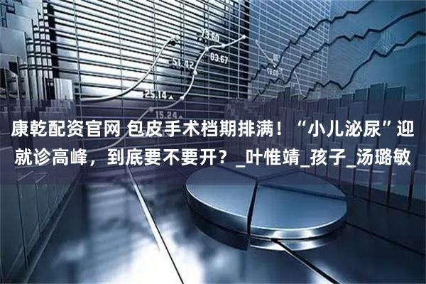康乾配资官网 包皮手术档期排满！“小儿泌尿”迎就诊高峰，到底要不要开？_叶惟靖_孩子_汤璐敏