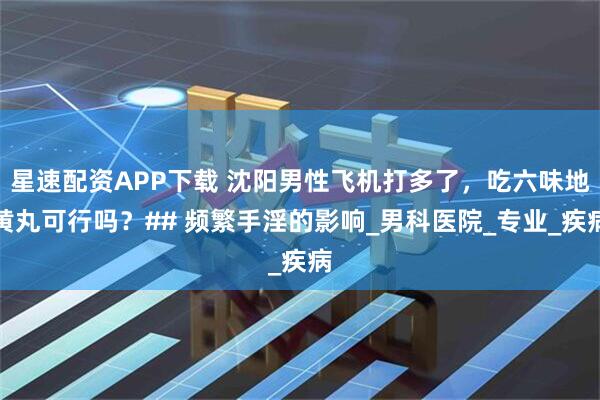 星速配资APP下载 沈阳男性飞机打多了，吃六味地黄丸可行吗？## 频繁手淫的影响_男科医院_专业_疾病