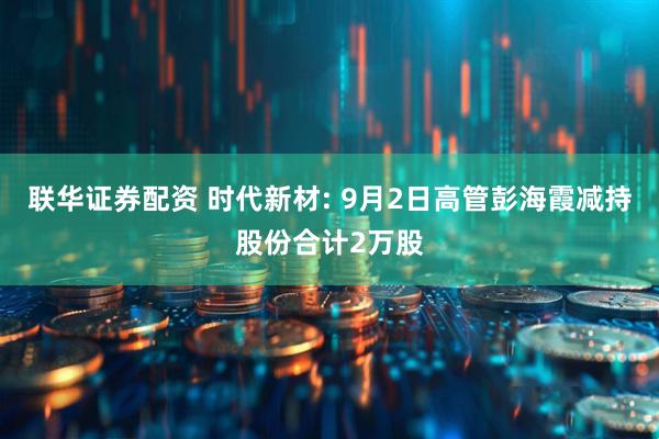 联华证券配资 时代新材: 9月2日高管彭海霞减持股份合计2万股