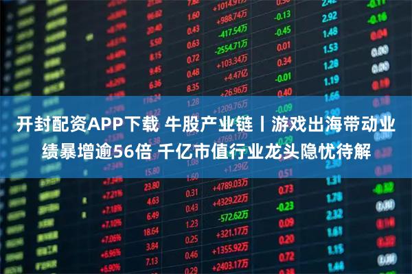 开封配资APP下载 牛股产业链丨游戏出海带动业绩暴增逾56倍 千亿市值行业龙头隐忧待解