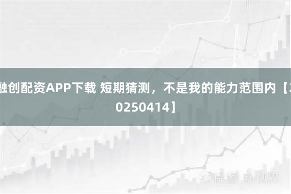 融创配资APP下载 短期猜测，不是我的能力范围内【20250414】