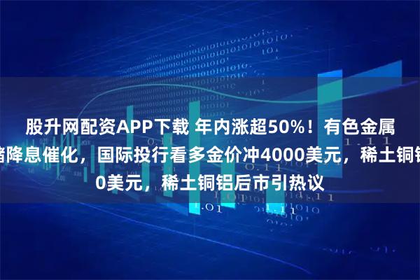 股升网配资APP下载 年内涨超50%！有色金属板块迎美联储降息催化，国际投行看多金价冲4000美元，稀土铜铝后市引热议