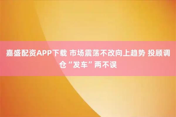 嘉盛配资APP下载 市场震荡不改向上趋势 投顾调仓“发车”两不误