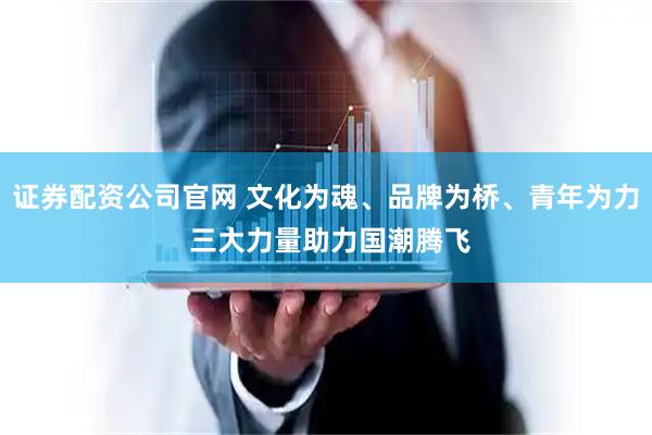 证券配资公司官网 文化为魂、品牌为桥、青年为力 三大力量助力国潮腾飞