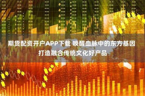 期货配资开户APP下载 唤醒血脉中的东方基因 打造融合传统文化好产品
