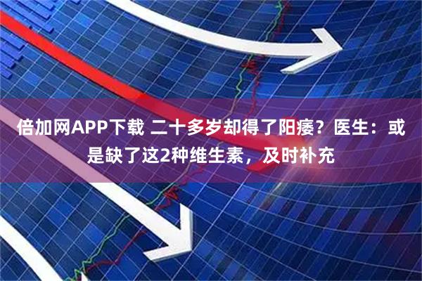 倍加网APP下载 二十多岁却得了阳痿？医生：或是缺了这2种维生素，及时补充
