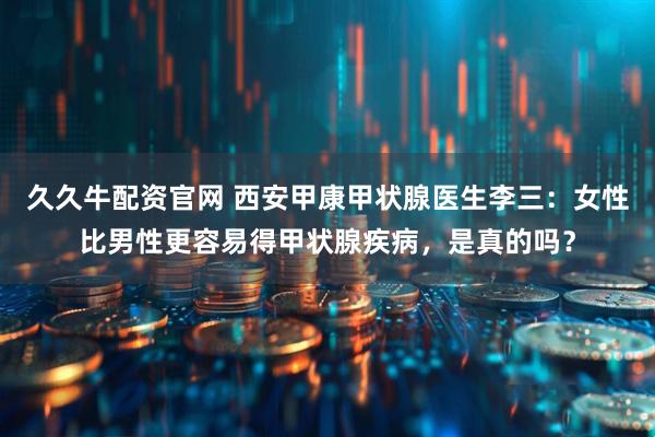 久久牛配资官网 西安甲康甲状腺医生李三：女性比男性更容易得甲状腺疾病，是真的吗？