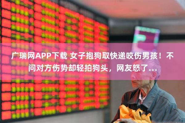 广瑞网APP下载 女子抱狗取快递咬伤男孩！不问对方伤势却轻拍狗头，网友怒了…