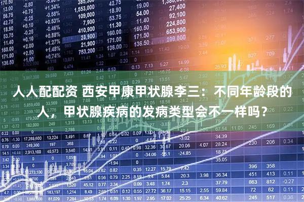 人人配配资 西安甲康甲状腺李三：不同年龄段的人，甲状腺疾病的发病类型会不一样吗？