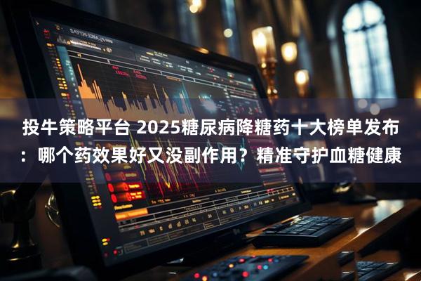 投牛策略平台 2025糖尿病降糖药十大榜单发布：哪个药效果好又没副作用？精准守护血糖健康