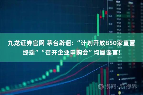 九龙证券官网 茅台辟谣: “计划开放850家直营终端”“召开企业申购会”均属谣言!