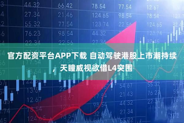 官方配资平台APP下载 自动驾驶港股上市潮持续，天瞳威视欲借L4突围
