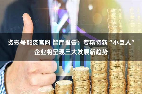 资壹号配资官网 智库报告：专精特新“小巨人”企业将呈现三大发展新趋势