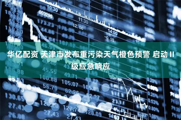 华亿配资 天津市发布重污染天气橙色预警 启动Ⅱ级应急响应