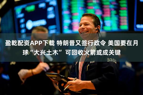 盈乾配资APP下载 特朗普又签行政令 美国要在月球“大兴土木” 可回收火箭或成关键