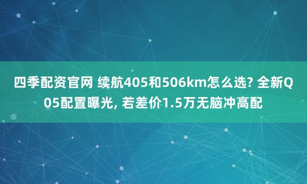 四季配资官网 续航405和506km怎么选? 全新Q05配置曝光, 若差价1.5万无脑冲高配