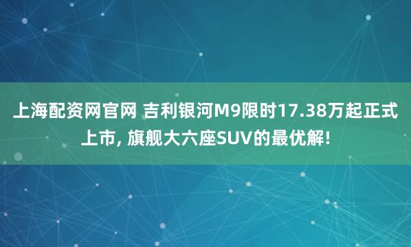 上海配资网官网 吉利银河M9限时17.38万起正式上市, 旗舰大六座SUV的最优解!